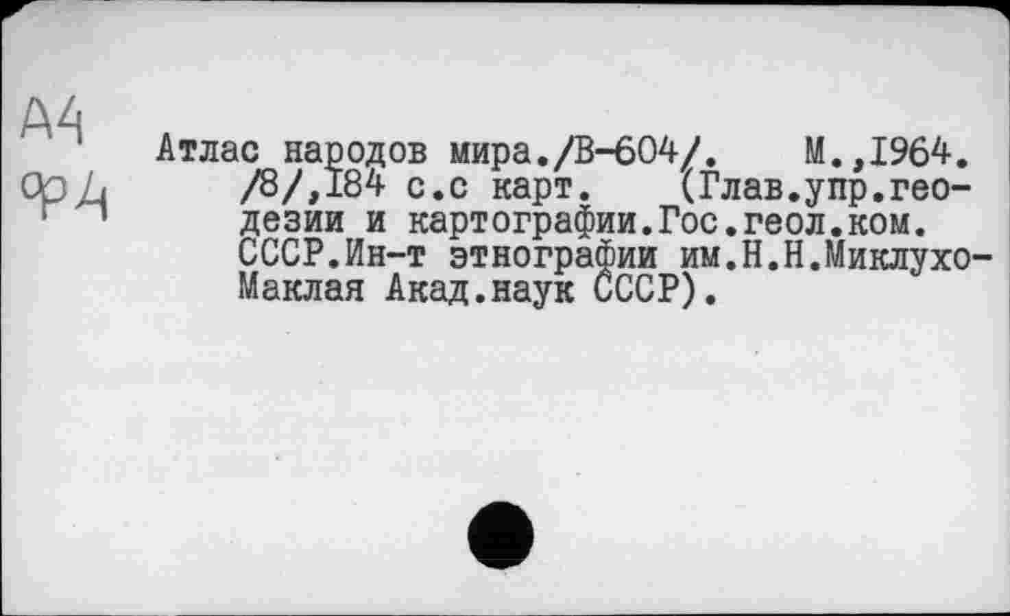 ﻿A4
°Р4
Атлас народов мира./В-604/.	М.,1964.
/8/,184 с.с карт. (Глав.упр.геодезии и картографии.Гос.геол.ком.
СССР.Ин-т этнографии им.Н.Н.Миклухо Маклая Акад.наук СССР).